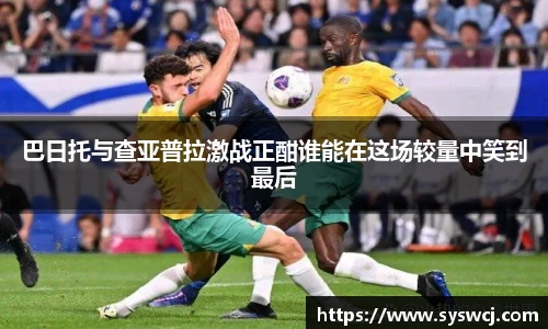 巴日托与查亚普拉激战正酣谁能在这场较量中笑到最后